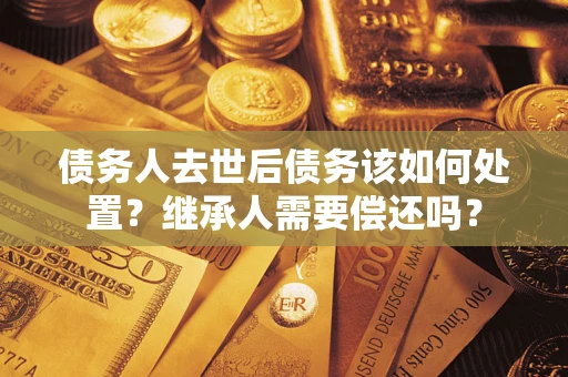 济南债务人去世后债务该如何处置？继承人需要偿还吗？