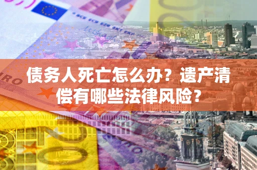 济南债务人死亡怎么办？遗产清偿有哪些法律风险？