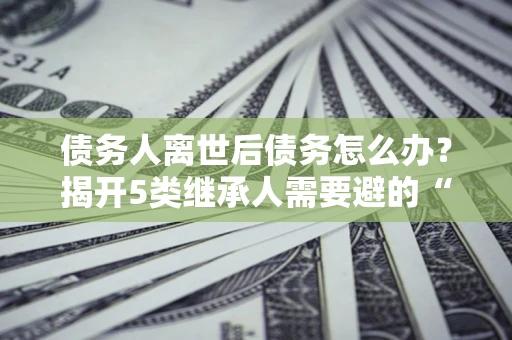 济南债务人离世后债务怎么办？揭开5类继承人需要避的“坑”