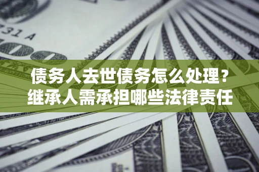 济南债务人去世债务怎么处理？继承人需承担哪些法律责任？