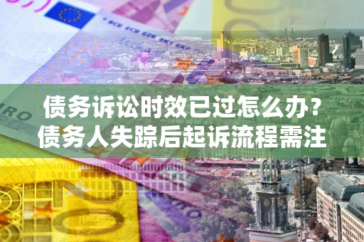 济南债务诉讼时效已过怎么办？债务人失踪后起诉流程需注意什么？