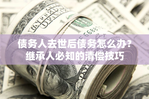 济南债务人去世后债务怎么办？继承人必知的清偿技巧