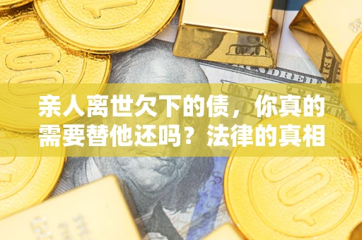 济南亲人离世欠下的债，你真的需要替他还吗？法律的真相或许与你想的不一样